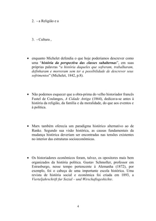 2. - a Religião e a




   3. - Cultura ,




• enquanto Michelet defendia o que hoje poderíamos descrever como
  uma “história da perspectiva das classes subalternas”, em suas
  próprias palavras “a história daqueles que sofreram, trabalharam,
  definharam e morreram sem ter a possibilidade de descrever seus
  sofrimentos” (Michelet, 1842, p.8).




• Não podemos esquecer que a obra-prima do velho historiador francês
  Fustel de Coulanges, A Cidade Antiga (1864), dedicava-se antes à
  história da religião, da família e da moralidade, do que aos eventos e
  à política.




• Marx também oferecia um paradigma histórico alternativo ao de
  Ranke. Segundo sua visão histórica, as causas fundamentais da
  mudança histórica deveriam ser encontradas nas tensões existentes
  no interior das estruturas socioeconômicas.




• Os historiadores econômicos foram, talvez, os opositores mais bem
  organizados da história política. Gustav Schmoller, professor em
  Estrasburgo, nesse tempo pertencente à Alemanha (1872), por
  exemplo, foi o cabeça de uma importante escola histórica. Uma
  revista de história social e econômica foi criada em 1893, a
  Vierteljahrschrift fur Sozial – und Wirschaftsgeshichte.




                                 4
 