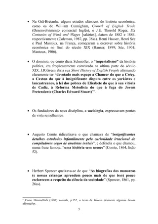 • Na Grã-Bretanha, alguns estudos clássicos de história econômica,
      como os de William Cunnigham, Growth of English Trade
      (Desenvolvimento comercial Inglês), e J.E. Thorold Roger, Six
      Centuries of Work and Wages [salários], datam de 1882 e 1884,
      respectivamente (Coleman, 1987, pp. 38ss). Henri Hauser, Henri Sée
      e Paul Mantoux, na França, começaram a escrever sobre história
      econômica no final do século XIX (Hauser; 1899; Sée, 1901;
      Mantoux, 1906).

    • O domínio, ou como dizia Schmoller, o “imperialismo” da história
      política, era freqüentemente contestado na última parte do século
      XIX. J.R.Green abria sua Short History of English People afirmando
      claramente ter “devotado mais espaço a Chaucer do que a Crécy,
      a Caxton do que à insignificante disputa entre os yorkistas e
      lancastreanos, à lei dos pobres de Elisabete do que à sua vitória
      de Cadiz, à Reforma Metodista do que à fuga do Jovem
      Pretendente (Charles Edward Stuart)”3.




    • Os fundadores da nova disciplina, a sociologia, expressavam pontos
      de vista semelhantes.




    • Augusto Comte ridiculizava o que chamava de “insignificantes
      detalhes estudados infantilmente pela curiosidade irracional de
      compiladores cegos de anedotas inúteis”, e defendia o que chamou,
      numa frase famosa, “uma história sem nomes” (Comte, 1864, lição
      52).




    • Herbert Spencer queixava-se de que “As biografias dos monarcas
      (e nossas crianças aprendem pouco mais do que isso) pouco
      esclarecem a respeito da ciência da sociedade” (Spencer, 1861, pp.
      26ss).



3
  Como Himmelfarb (1987) assinala, p.152, o texto de Greeen desmente algumas dessas
afirmações.
                                         5
 