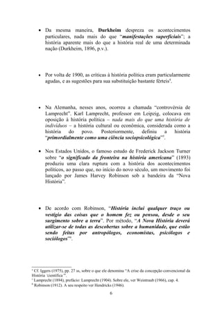 • Da mesma maneira, Durkheim despreza os acontecimentos
      particulares, nada mais do que “manifestações superficiais”; a
      história aparente mais do que a história real de uma determinada
      nação (Durkheim, 1896, p.v.).




    •   Por volta de 1900, as críticas à história política eram particularmente
        agudas, e as sugestões para sua substituição bastante férteis4.




    •   Na Alemanha, nesses anos, ocorreu a chamada “controvérsia de
        Lamprecht”. Karl Lamprecht, professor em Leipzig, colocava em
        oposição à história política – nada mais do que uma história de
        indivíduos – a história cultural ou econômica, considerada como a
        história do povo. Posteriormente, definiu a história
        “primordialmente como uma ciência sociopsicológica”5.

    • Nos Estados Unidos, o famoso estudo de Frederick Jackson Turner
      sobre “o significado da fronteira na história americana” (1893)
      produziu uma clara ruptura com a história dos acontecimentos
      políticos, ao passo que, no início do novo século, um movimento foi
      lançado por James Harvey Robinson sob a bandeira da “Nova
      História”.




    • De acordo com Robinson, “História inclui qualquer traço ou
      vestígio das coisas que o homem fez ou pensou, desde o seu
      surgimento sobre a terra”. Por método, “A Nova História deverá
      utilizar-se de todas as descobertas sobre a humanidade, que estão
      sendo feitas por antropólogos, economistas, psicólogos e
      sociólogos”6.




4
  Cf. Iggers (1975), pp. 27 ss, sobre o que ele denomina “A crise da concepção convencional da
História ‘científica’”.
5
  Lamprecht (1894), prefácio: Lamprecht (1904). Sobre ele, ver Weintraub (1966), cap. 4.
6
  Robinson (1912). A seu respeito ver Hendricks (1946).
                                              6
 