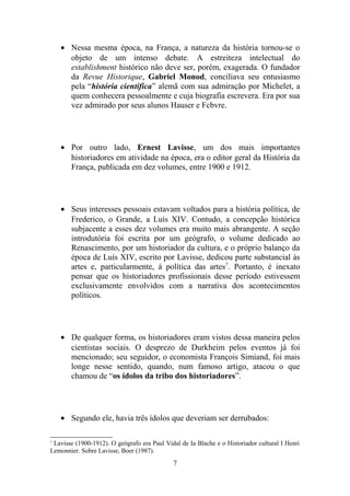 • Nessa mesma época, na França, a natureza da história tornou-se o
      objeto de um intenso debate. A estreiteza intelectual do
      establishment histórico não deve ser, porém, exagerada. O fundador
      da Revue Historique, Gabriel Monod, conciliava seu entusiasmo
      pela “história científica” alemã com sua admiração por Michelet, a
      quem conhecera pessoalmente e cuja biografia escrevera. Era por sua
      vez admirado por seus alunos Hauser e Fcbvre.




    • Por outro lado, Ernest Lavisse, um dos mais importantes
      historiadores em atividade na época, era o editor geral da História da
      França, publicada em dez volumes, entre 1900 e 1912.




    • Seus interesses pessoais estavam voltados para a história política, de
      Frederico, o Grande, a Luís XIV. Contudo, a concepção histórica
      subjacente a esses dez volumes era muito mais abrangente. A seção
      introdutória foi escrita por um geógrafo, o volume dedicado ao
      Renascimento, por um historiador da cultura, e o próprio balanço da
      época de Luís XIV, escrito por Lavisse, dedicou parte substancial às
      artes e, particularmente, à política das artes 7. Portanto, é inexato
      pensar que os historiadores profissionais desse período estivessem
      exclusivamente envolvidos com a narrativa dos acontecimentos
      políticos.




    • De qualquer forma, os historiadores eram vistos dessa maneira pelos
      cientistas sociais. O desprezo de Durkheim pelos eventos já foi
      mencionado; seu seguidor, o economista François Simiand, foi mais
      longe nesse sentido, quando, num famoso artigo, atacou o que
      chamou de “os ídolos da tribo dos historiadores”.




    • Segundo ele, havia três ídolos que deveriam ser derrubados:

7
 Lavisse (1900-1912). O geógrafo era Paul Vidal de Ia Blache e o Historiador cultural I Henri
Lemonnier. Sobre Lavisse, Boer (1987).
                                             7
 
