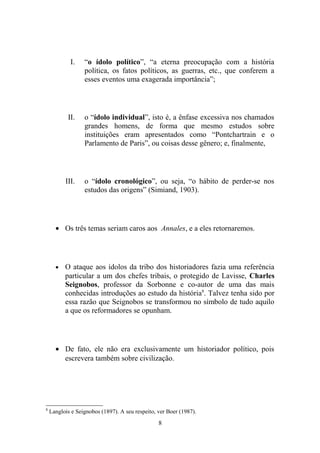 I.    “o ídolo político”, “a eterna preocupação com a história
                  política, os fatos políticos, as guerras, etc., que conferem a
                  esses eventos uma exagerada importância”;




           II.    o “ídolo individual”, isto é, a ênfase excessiva nos chamados
                  grandes homens, de forma que mesmo estudos sobre
                  instituições eram apresentados como “Pontchartrain e o
                  Parlamento de Paris”, ou coisas desse gênero; e, finalmente,




          III.    o “ídolo cronológico”, ou seja, “o hábito de perder-se nos
                  estudos das origens” (Simiand, 1903).




      • Os três temas seriam caros aos Annales, e a eles retornaremos.




      •   O ataque aos ídolos da tribo dos historiadores fazia uma referência
          particular a um dos chefes tribais, o protegido de Lavisse, Charles
          Seignobos, professor da Sorbonne e co-autor de uma das mais
          conhecidas introduções ao estudo da história8. Talvez tenha sido por
          essa razão que Seignobos se transformou no símbolo de tudo aquilo
          a que os reformadores se opunham.




      • De fato, ele não era exclusivamente um historiador político, pois
        escrevera também sobre civilização.




8
    Langlois e Seignobos (1897). A seu respeito, ver Boer (1987).
                                                 8
 