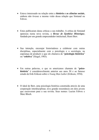 • Estava interessado na relação entre a história e as ciências sociais,
  embora não tivesse a mesma visão dessa relação que Simiand ou
  Febvre.




• Estes publicaram duras críticas a seu trabalho. A crítica de Simiand
  apareceu numa nova revista, a Revue de Synthèse Historique,
  fundada por um grande empreendedor intelectual, Henri Berr.




• Sua intenção, encorajar historiadores a colaborar com outras
  disciplinas, especialmente com a psicologia e a sociologia, na
  esperança de produzir o que ele chamava de “psicologia histórica”
  ou “coletiva” (Siegel, 1983).




• Em outras palavras, o que os americanos chamam de “psico-
  história” é consideravelmente anterior aos anos 50 e ao famoso
  estudo de Erik Erikson sobre o Young Man Luther (Erikson, 1954).




• O ideal de Berr, uma psicologia histórica construída através de uma
  cooperação interdisciplinar, teve grande ressonância em dois jovens
  que escreveram para a sua revista. Seus nomes: Lucien Febvre e
  Marc Bloch.




                                 9
 