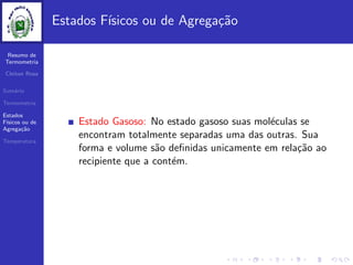Resumo de
Termometria
Cleiton Rosa
Sum´ario
Termometria
Estados
F´ısicos ou de
Agrega¸c˜ao
Temperatura
Estados F´ısicos ou de Agrega¸c˜ao
Estado Gasoso: No estado gasoso suas mol´eculas se
encontram totalmente separadas uma das outras. Sua
forma e volume s˜ao deﬁnidas unicamente em rela¸c˜ao ao
recipiente que a cont´em.
 