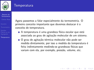 Resumo de
Termometria
Cleiton Rosa
Sum´ario
Termometria
Estados
F´ısicos ou de
Agrega¸c˜ao
Temperatura
Temperatura
Agora passemos a falar especialmente da termometria. O
primeiro conceito importante que devemos destacar ´e o
conceito de temperatura.
A temperatura ´e uma grandeza f´ısica escalar que est´a
associada ao grau de agita¸c˜ao molecular de um sistema.
O grau de agita¸c˜ao t´ermica molecular n˜ao pode ser
medida diretamente, por isso a medida da temperatura ´e
feita indiretamente medindo-se grandezas f´ısicas que
variam com ela, por exemplo, press˜ao, volume, etc.
 