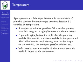 Resumo de
Termometria
Cleiton Rosa
Sum´ario
Termometria
Estados
F´ısicos ou de
Agrega¸c˜ao
Temperatura
Temperatura
Agora passemos a falar especialmente da termometria. O
primeiro conceito importante que devemos destacar ´e o
conceito de temperatura.
A temperatura ´e uma grandeza f´ısica escalar que est´a
associada ao grau de agita¸c˜ao molecular de um sistema.
O grau de agita¸c˜ao t´ermica molecular n˜ao pode ser
medida diretamente, por isso a medida da temperatura ´e
feita indiretamente medindo-se grandezas f´ısicas que
variam com ela, por exemplo, press˜ao, volume, etc.
Vale ressaltar que a sensa¸c˜ao t´ermica ´e uma forma de
medi¸c˜ao imprecisa da temperatura.
 