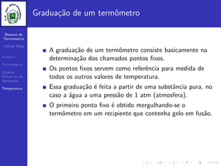 Resumo de
Termometria
Cleiton Rosa
Sum´ario
Termometria
Estados
F´ısicos ou de
Agrega¸c˜ao
Temperatura
Gradua¸c˜ao de um termˆometro
A gradua¸c˜ao de um termˆometro consiste basicamente na
determina¸c˜ao dos chamados pontos ﬁxos.
Os pontos ﬁxos servem como referˆencia para medida de
todos os outros valores de temperatura.
Essa gradua¸c˜ao ´e feita a partir de uma substˆancia pura, no
caso a ´agua a uma press˜ao de 1 atm (atmosfera).
O primeiro ponto ﬁxo ´e obtido mergulhando-se o
termˆometro em um recipiente que contenha gelo em fus˜ao.
 