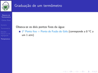 Resumo de
Termometria
Cleiton Rosa
Sum´ario
Termometria
Estados
F´ısicos ou de
Agrega¸c˜ao
Temperatura
Gradua¸c˜ao de um termˆometro
Obseva-se os dois pontos ﬁxos da ´agua:
1o
Ponto ﬁxo = Ponto de Fus˜ao do Gelo (corresponde a 0 o
C a
um 1 atm)
 
