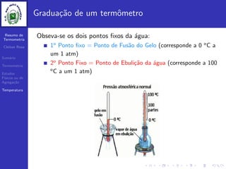 Resumo de
Termometria
Cleiton Rosa
Sum´ario
Termometria
Estados
F´ısicos ou de
Agrega¸c˜ao
Temperatura
Gradua¸c˜ao de um termˆometro
Obseva-se os dois pontos ﬁxos da ´agua:
1o
Ponto ﬁxo = Ponto de Fus˜ao do Gelo (corresponde a 0 o
C a
um 1 atm)
2o
Ponto Fixo = Ponto de Ebuli¸c˜ao da ´agua (corresponde a 100
o
C a um 1 atm)
 