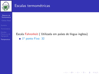 Resumo de
Termometria
Cleiton Rosa
Sum´ario
Termometria
Estados
F´ısicos ou de
Agrega¸c˜ao
Temperatura
Escalas termom´etricas
Escala Fahrenheit ( Utilizada em pa´ıses de l´ıngua inglesa)
1o ponto Fixo: 32
 