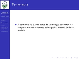 Resumo de
Termometria
Cleiton Rosa
Sum´ario
Termometria
Estados
F´ısicos ou de
Agrega¸c˜ao
Temperatura
Termometria
A termometria ´e uma parte da termologia que estuda a
temperatura e suas formas pelas quais a mesma pode ser
medida.
 