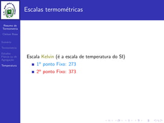Resumo de
Termometria
Cleiton Rosa
Sum´ario
Termometria
Estados
F´ısicos ou de
Agrega¸c˜ao
Temperatura
Escalas termom´etricas
Escala Kelvin (´e a escala de temperatura do SI)
1o ponto Fixo: 273
2o ponto Fixo: 373
 
