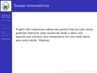 Resumo de
Termometria
Cleiton Rosa
Sum´ario
Termometria
Estados
F´ısicos ou de
Agrega¸c˜ao
Temperatura
Escalas termom´etricas
A partir dos respectivos valores dos pontos ﬁxos de cada escala
podemos relacionar essas escalas de modo a obter uma
equa¸c˜ao que converta uma temperatura em uma dada escala
para outra escala. Vejamos:
 