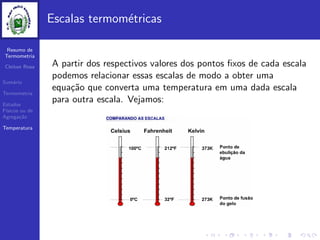 Resumo de
Termometria
Cleiton Rosa
Sum´ario
Termometria
Estados
F´ısicos ou de
Agrega¸c˜ao
Temperatura
Escalas termom´etricas
A partir dos respectivos valores dos pontos ﬁxos de cada escala
podemos relacionar essas escalas de modo a obter uma
equa¸c˜ao que converta uma temperatura em uma dada escala
para outra escala. Vejamos:
 
