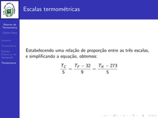 Resumo de
Termometria
Cleiton Rosa
Sum´ario
Termometria
Estados
F´ısicos ou de
Agrega¸c˜ao
Temperatura
Escalas termom´etricas
Estabelecendo uma rela¸c˜ao de propor¸c˜ao entre as trˆes escalas,
e simpliﬁcando a equa¸c˜ao, obtemos:
TC
5
=
TF − 32
9
=
TK − 273
5
 