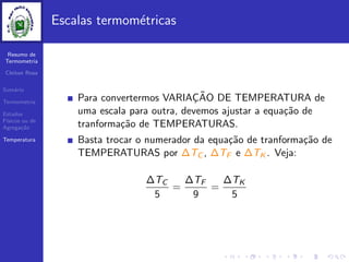 Resumo de
Termometria
Cleiton Rosa
Sum´ario
Termometria
Estados
F´ısicos ou de
Agrega¸c˜ao
Temperatura
Escalas termom´etricas
Para convertermos VARIAC¸ ˜AO DE TEMPERATURA de
uma escala para outra, devemos ajustar a equa¸c˜ao de
tranforma¸c˜ao de TEMPERATURAS.
Basta trocar o numerador da equa¸c˜ao de tranforma¸c˜ao de
TEMPERATURAS por ∆TC , ∆TF e ∆TK . Veja:
∆TC
5
=
∆TF
9
=
∆TK
5
 