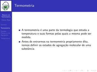Resumo de
Termometria
Cleiton Rosa
Sum´ario
Termometria
Estados
F´ısicos ou de
Agrega¸c˜ao
Temperatura
Termometria
A termometria ´e uma parte da termologia que estuda a
temperatura e suas formas pelas quais a mesma pode ser
medida.
Antes de entrarmos na termometria propriamente dita,
iremos deﬁnir os estados de agrega¸c˜ao molecular de uma
substˆancia.
 