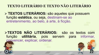 TEXTO LITERÁRIO E TEXTO NÃO LITERÁRIO
 TEXTOS LITERÁRIOS: são aqueles que possuem
função estética, ou seja, destinam-se ao
entretenimento, ao belo, à arte, à ficção.
TEXTOS NÃO LITERÁRIOS: são os textos com
função utilitária, pois servem para informar,
convencer, explicar, ordenar.
 