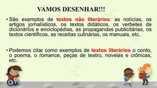 VAMOS DESENHAR!!!
• São exemplos de textos não literários: as notícias, os
artigos jornalísticos, os textos didáticos, os verbetes de
dicionários e enciclopédias, as propagandas publicitárias, os
textos científicos, as receitas culinárias, os manuais, etc.
• Podemos citar como exemplos de textos literários o conto,
o poema, o romance, peças de teatro, novelas e crônicas,
etc.
 