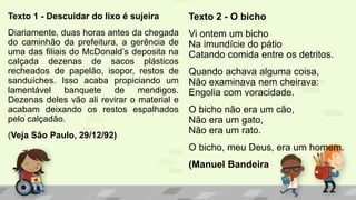 Texto 1 - Descuidar do lixo é sujeira
Diariamente, duas horas antes da chegada
do caminhão da prefeitura, a gerência de
uma das filiais do McDonald’s deposita na
calçada dezenas de sacos plásticos
recheados de papelão, isopor, restos de
sanduíches. Isso acaba propiciando um
lamentável banquete de mendigos.
Dezenas deles vão ali revirar o material e
acabam deixando os restos espalhados
pelo calçadão.
(Veja São Paulo, 29/12/92)
Texto 2 - O bicho
Vi ontem um bicho
Na imundície do pátio
Catando comida entre os detritos.
Quando achava alguma coisa,
Não examinava nem cheirava:
Engolia com voracidade.
O bicho não era um cão,
Não era um gato,
Não era um rato.
O bicho, meu Deus, era um homem.
(Manuel Bandeira
 