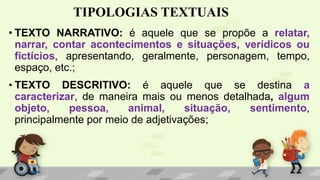 TIPOLOGIAS TEXTUAIS
• TEXTO NARRATIVO: é aquele que se propõe a relatar,
narrar, contar acontecimentos e situações, verídicos ou
fictícios, apresentando, geralmente, personagem, tempo,
espaço, etc.;
• TEXTO DESCRITIVO: é aquele que se destina a
caracterizar, de maneira mais ou menos detalhada, algum
objeto, pessoa, animal, situação, sentimento,
principalmente por meio de adjetivações;
 