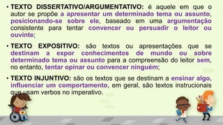 • TEXTO DISSERTATIVO/ARGUMENTATIVO: é aquele em que o
autor se propõe a apresentar um determinado tema ou assunto,
posicionando-se sobre ele, baseado em uma argumentação
consistente para tentar convencer ou persuadir o leitor ou
ouvinte;
• TEXTO EXPOSITIVO: são textos ou apresentações que se
destinam a expor conhecimentos de mundo ou sobre
determinado tema ou assunto para a compreensão do leitor sem,
no entanto, tentar opinar ou convencer ninguém;
• TEXTO INJUNTIVO: são os textos que se destinam a ensinar algo,
influenciar um comportamento, em geral, são textos instrucionais
que usam verbos no imperativo.
 