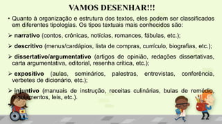 VAMOS DESENHAR!!!
• Quanto à organização e estrutura dos textos, eles podem ser classificados
em diferentes tipologias. Os tipos textuais mais conhecidos são:
 narrativo (contos, crônicas, notícias, romances, fábulas, etc.);
 descritivo (menus/cardápios, lista de compras, currículo, biografias, etc.);
 dissertativo/argumentativo (artigos de opinião, redações dissertativas,
carta argumentativa, editorial, resenha crítica, etc.);
 expositivo (aulas, seminários, palestras, entrevistas, conferência,
verbetes de dicionário, etc.);
 injuntivo (manuais de instrução, receitas culinárias, bulas de remédio,
regulamentos, leis, etc.).
 