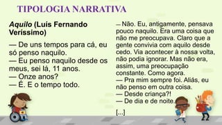 TIPOLOGIA NARRATIVA
Aquilo (Luís Fernando
Veríssimo)
— De uns tempos para cá, eu
só penso naquilo.
— Eu penso naquilo desde os
meus, sei lá, 11 anos.
— Onze anos?
— É. E o tempo todo.
— Não. Eu, antigamente, pensava
pouco naquilo. Era uma coisa que
não me preocupava. Claro que a
gente convivia com aquilo desde
cedo. Via acontecer à nossa volta,
não podia ignorar. Mas não era,
assim, uma preocupação
constante. Como agora.
— Pra mim sempre foi. Aliás, eu
não penso em outra coisa.
— Desde criança?!
— De dia e de noite.
[...]
 