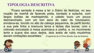 TIPOLOGIA DESCRITIVA
“Ficara sentada à mesa a ler o Diário de Notícias, no seu
roupão de manhã de fazenda preta, bordado a sutache, com
largos botões de madrepérola; o cabelo louro um pouco
desmanchado, com um tom seco do calor do travesseiro,
enrolava-se, torcido no alto da cabeça pequenina, de perfil bonito;
a sua pele tinha a brancura tenra e láctea das louras; com o
cotovelo encostado à mesa acariciava a orelha, e, no movimento
lento e suave dos seus dedos, dois anéis de rubis miudinhos
davam cintilações escarlates.” (Fragmento de O Primo Basílio, Eça de Queiroz)
 
