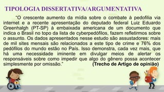 TIPOLOGIA DISSERTATIVA/ARGUMENTATIVA
“O crescente aumento da mídia sobre o combate à pedofilia via
internet e a recente apresentação do deputado federal Luiz Eduardo
Greenhalgh (PT-SP) à embaixada americana de um documento que
indica o Brasil no topo da lista de cyberpedófilos, fazem refletirmos sobre
o assunto. Os dados apresentados nesse estudo são assustadores: mais
de mil sites mensais são relacionados a este tipo de crime e 76% dos
pedófilos do mundo estão no País. Isso demonstra, cada vez mais, que
há uma necessidade iminente em divulgar meios de alertar os
responsáveis sobre como impedir que algo do gênero possa acontecer
simplesmente por omissão.” (Trecho de Artigo de opinião)
 