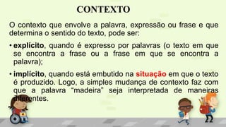 CONTEXTO
O contexto que envolve a palavra, expressão ou frase e que
determina o sentido do texto, pode ser:
• explícito, quando é expresso por palavras (o texto em que
se encontra a frase ou a frase em que se encontra a
palavra);
• implícito, quando está embutido na situação em que o texto
é produzido. Logo, a simples mudança de contexto faz com
que a palavra “madeira” seja interpretada de maneiras
diferentes.
 