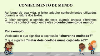 CONHECIMENTO DE MUNDO
Ao longo de sua vida, o leitor adquire conhecimentos utilizados
durante a leitura dos textos.
O leitor constrói o sentido do texto quando articula diferentes
níveis de conhecimento, entre eles o conhecimento de mundo.
Por exemplo:
Você sabe o que significa a expressão “chover no molhado?”
O que significa “matar dois coelhos numa cajadada só?”
 