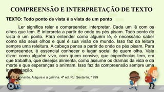 COMPREENSÃO E INTERPRETAÇÃO DE TEXTO
TEXTO: Todo ponto de vista é a vista de um ponto
Ler significa reler e compreender, interpretar. Cada um lê com os
olhos que tem. E interpreta a partir de onde os pés pisam. Todo ponto de
vista é um ponto. Para entender como alguém lê, é necessário saber
como são seus olhos e qual é sua visão de mundo. Isso faz da leitura
sempre uma releitura. A cabeça pensa a partir de onde os pés pisam. Para
compreender, é essencial conhecer o lugar social de quem olha. Vale
dizer: como alguém vive, com quem convive, que experiências tem, em
que trabalha, que desejos alimenta, como assume os dramas da vida e da
morte e que esperanças o animam. Isso faz da compreensão sempre uma
interpretação.
BOFF, Leonardo. A águia e a galinha. 4ª ed. RJ: Sextante, 1999
 
