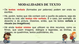 MODALIDADES DE TEXTO
• Os textos verbais (formados por palavras) podem ser orais ou
escritos.
• Há, porém, textos que não contam com o auxílio da palavra, seja ela
escrita ou oral, são textos não verbais. É o caso, por exemplo, do
desenho e da pintura. Dizemos, então, que há textos verbais e
visuais (ou imagéticos).
• Há ainda textos mistos que utilizam os dois recursos, como os
filmes, que usam imagens, diálogos e legendas, as tirinhas, as
charges, os quadrinhos, textos publicitários, etc.
 