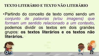 TEXTO LITERÁRIO E TEXTO NÃO LITERÁRIO
•Partindo do conceito de texto como sendo um
conjunto de palavras (e/ou imagens) que
formam um sentido relacionado a um contexto,
podemos dividir os textos em dois grandes
grupos: os textos literários e os textos não
literários.
 