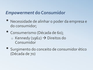 Empowerment do Consumidor
• Necessidade de alinhar o poder da empresa e
  do consumidor;
• Consumerismo (Década de 60);
  o   Kennedy (1962)  Direitos do
      Consumidor
• Surgimento do conceito de consumidor ético
  (Década de 70)
 