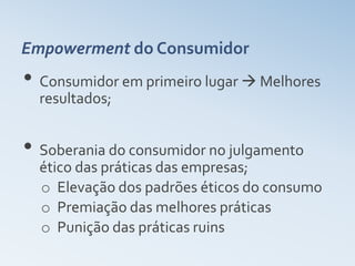 Empowerment do Consumidor
• Consumidor em primeiro lugar  Melhores
  resultados;


• Soberania do consumidor no julgamento
  ético das práticas das empresas;
  o Elevação dos padrões éticos do consumo
  o Premiação das melhores práticas
  o Punição das práticas ruins
 