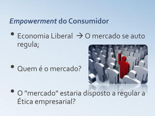 Empowerment do Consumidor
• Economia Liberal  O mercado se auto
  regula;


• Quem é o mercado?
• O "mercado" estaria disposto a regular a
  Ética empresarial?
 