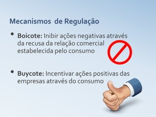 Mecanismos de Regulação
• Boicote: Inibir ações negativas através
  da recusa da relação comercial
  estabelecida pelo consumo


• Buycote: Incentivar ações positivas das
  empresas através do consumo
 
