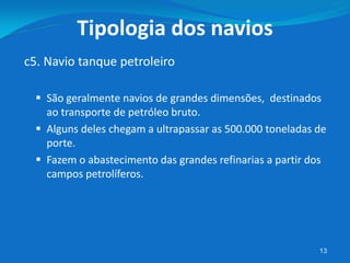  São geralmente navios de grandes dimensões, destinados
ao transporte de petróleo bruto.
 Alguns deles chegam a ultrapassar as 500.000 toneladas de
porte.
 Fazem o abastecimento das grandes refinarias a partir dos
campos petrolíferos.
13
c5. Navio tanque petroleiro
Tipologia dos navios
 