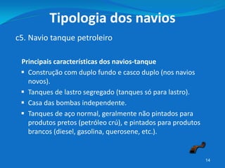 Principais características dos navios-tanque
 Construção com duplo fundo e casco duplo (nos navios
novos).
 Tanques de lastro segregado (tanques só para lastro).
 Casa das bombas independente.
 Tanques de aço normal, geralmente não pintados para
produtos pretos (petróleo crú), e pintados para produtos
brancos (diesel, gasolina, querosene, etc.).
14
c5. Navio tanque petroleiro
Tipologia dos navios
 
