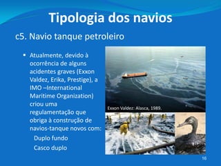  Atualmente, devido à
ocorrência de alguns
acidentes graves (Exxon
Valdez, Erika, Prestige), a
IMO –International
Maritime Organization)
criou uma
regulamentação que
obriga à construção de
navios-tanque novos com:
Duplo fundo
Casco duplo
16
c5. Navio tanque petroleiro
Tipologia dos navios
Exxon Valdez: Alasca, 1989.
 