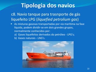 22
c8. Navio tanque para trasnporte de gás
liquefeito LPG (liquefied petrolium gas)
Tipologia dos navios
 As misturas gasosas transportadas por via marítima na fase
líquida, podem dividir-se em dois grandes grupos,
normalmente conhecidos por:
a) Gases liquefeitos derivados do petróleo - LPG's;
b) Gases naturais - LNG's.
 