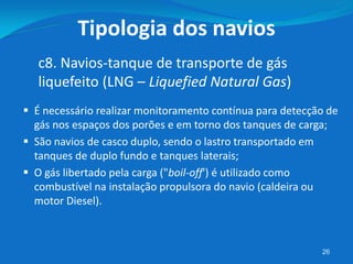  É necessário realizar monitoramento contínua para detecção de
gás nos espaços dos porões e em torno dos tanques de carga;
 São navios de casco duplo, sendo o lastro transportado em
tanques de duplo fundo e tanques laterais;
 O gás libertado pela carga ("boil-off') é utilizado como
combustível na instalação propulsora do navio (caldeira ou
motor Diesel).
26
c8. Navios-tanque de transporte de gás
liquefeito (LNG – Liquefied Natural Gas)
Tipologia dos navios
 