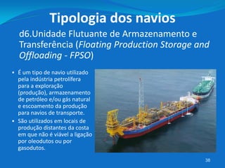38
 É um tipo de navio utilizado
pela indústria petrolífera
para a exploração
(produção), armazenamento
de petróleo e/ou gás natural
e escoamento da produção
para navios de transporte.
 São utilizados em locais de
produção distantes da costa
em que não é viável a ligação
por oleodutos ou por
gasodutos.
d6.Unidade Flutuante de Armazenamento e
Transferência (Floating Production Storage and
Offloading - FPSO)
Tipologia dos navios
 