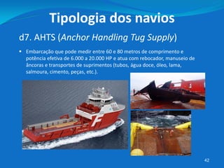 42
d7. AHTS (Anchor Handling Tug Supply)
Tipologia dos navios
 Embarcação que pode medir entre 60 e 80 metros de comprimento e
potência efetiva de 6.000 a 20.000 HP e atua com rebocador, manuseio de
âncoras e transportes de suprimentos (tubos, água doce, óleo, lama,
salmoura, cimento, peças, etc.).
 