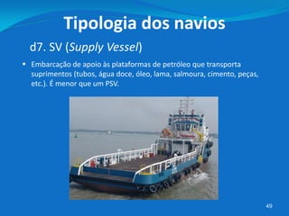 49
d7. SV (Supply Vessel)
Tipologia dos navios
 Embarcação de apoio às plataformas de petróleo que transporta
suprimentos (tubos, água doce, óleo, lama, salmoura, cimento, peças,
etc.). É menor que um PSV.
 