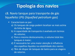 23
c8. Navio tanque para trasnporte de gás
liquefeito LPG (liquefied petrolium gas)
Tipologia dos navios
 Caracterizam-se por:
a) Os tanques de carga podem localizar-se mais acima
da linha de água;
b) A capacidade de transporte é avaliada em termos
de volume;
c) Para o mesmo deslocamento, o volume total dos
tanques é maior;
d) É necessário ter uma maior atenção à influência
dos espelhos líquidos na estabilidade dos navios;
e) Têm de dispor de tanques de lastro para as viagens
de retorno.
 
