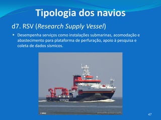 47
d7. RSV (Research Supply Vessel)
Tipologia dos navios
 Desempenha serviços como instalações submarinas, acomodação e
abastecimento para plataforma de perfuração, apoio à pesquisa e
coleta de dados sísmicos.
 
