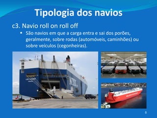 8
c3. Navio roll on roll off
 São navios em que a carga entra e sai dos porões,
geralmente, sobre rodas (automóveis, caminhões) ou
sobre veículos (cegonheiras).
Tipologia dos navios
 