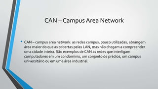 CAN – Campus Area Network
• CAN – campus area network: as redes campus, pouco utilizadas, abrangem
área maior do que as cobertas pelas LAN, mas não chegam a compreender
uma cidade inteira. São exemplos de CAN as redes que interligam
computadores em um condomínio, um conjunto de prédios, um campus
universitário ou em uma área industrial.
 